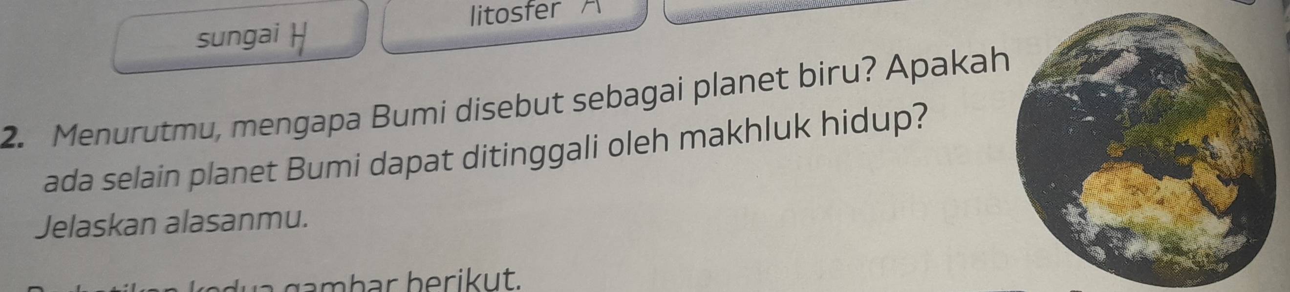 litosfer A 
sungai 

2. Menurutmu, mengapa Bumi disebut sebagai planet biru? Apakah 
ada selain planet Bumi dapat ditinggali oleh makhluk hidup? 
Jelaskan alasanmu. 
a ga mbar berikut.