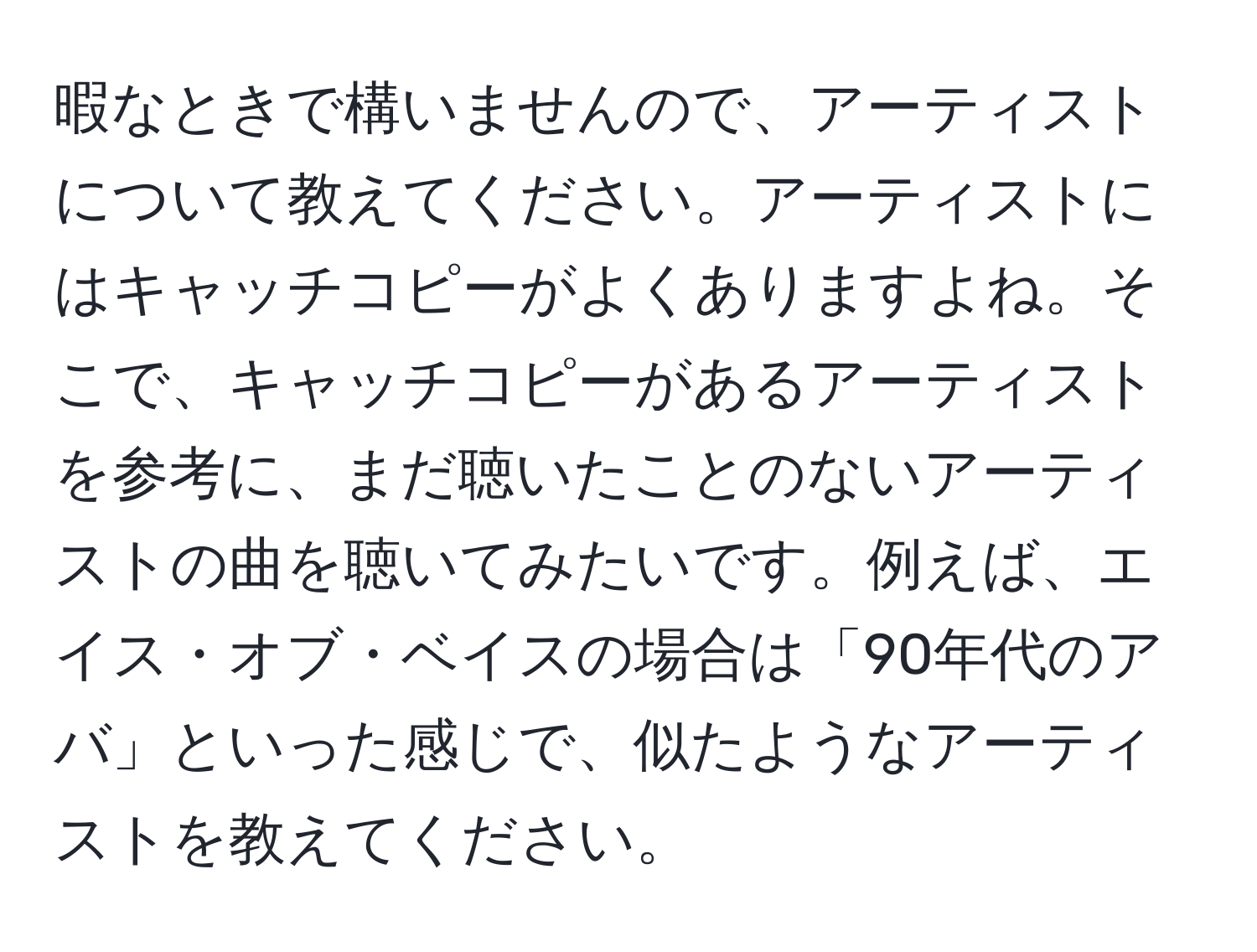 暇なときで構いませんので、アーティストについて教えてください。アーティストにはキャッチコピーがよくありますよね。そこで、キャッチコピーがあるアーティストを参考に、まだ聴いたことのないアーティストの曲を聴いてみたいです。例えば、エイス・オブ・ベイスの場合は「90年代のアバ」といった感じで、似たようなアーティストを教えてください。