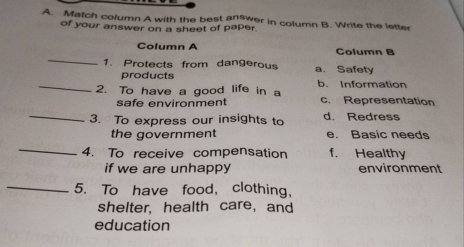 Match column A with the best answer in column B. Write the letter
of your answer on a sheet of paper.
Column A
_
Column B
1. Protects from dangerous
a. Safety
products
_
b. Information
2. To have a good life in a
safe environment c. Representation
_
3. To express our insights to
d. Redress
the government e. Basic needs
_
4. To receive compensation f. Healthy
if we are unhappy environment
_5. To have food, clothing,
shelter, health care, and
education