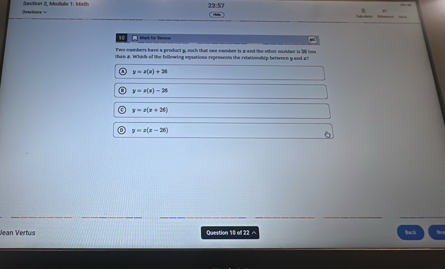 Section 2, Module 1: Math 23:57 
Directions √
B
Hide 
Ma
10 Mark for Review
Two numbers have a product y, such that one number is z and the other number is 26 less
than z. Which of the following equations represents the relationship between y and z?
y=x(x)+26
y=x(x)-26
y=x(x+26)
y=x(x-26)
Jean Vertus Question 10 of 22 Back Ner