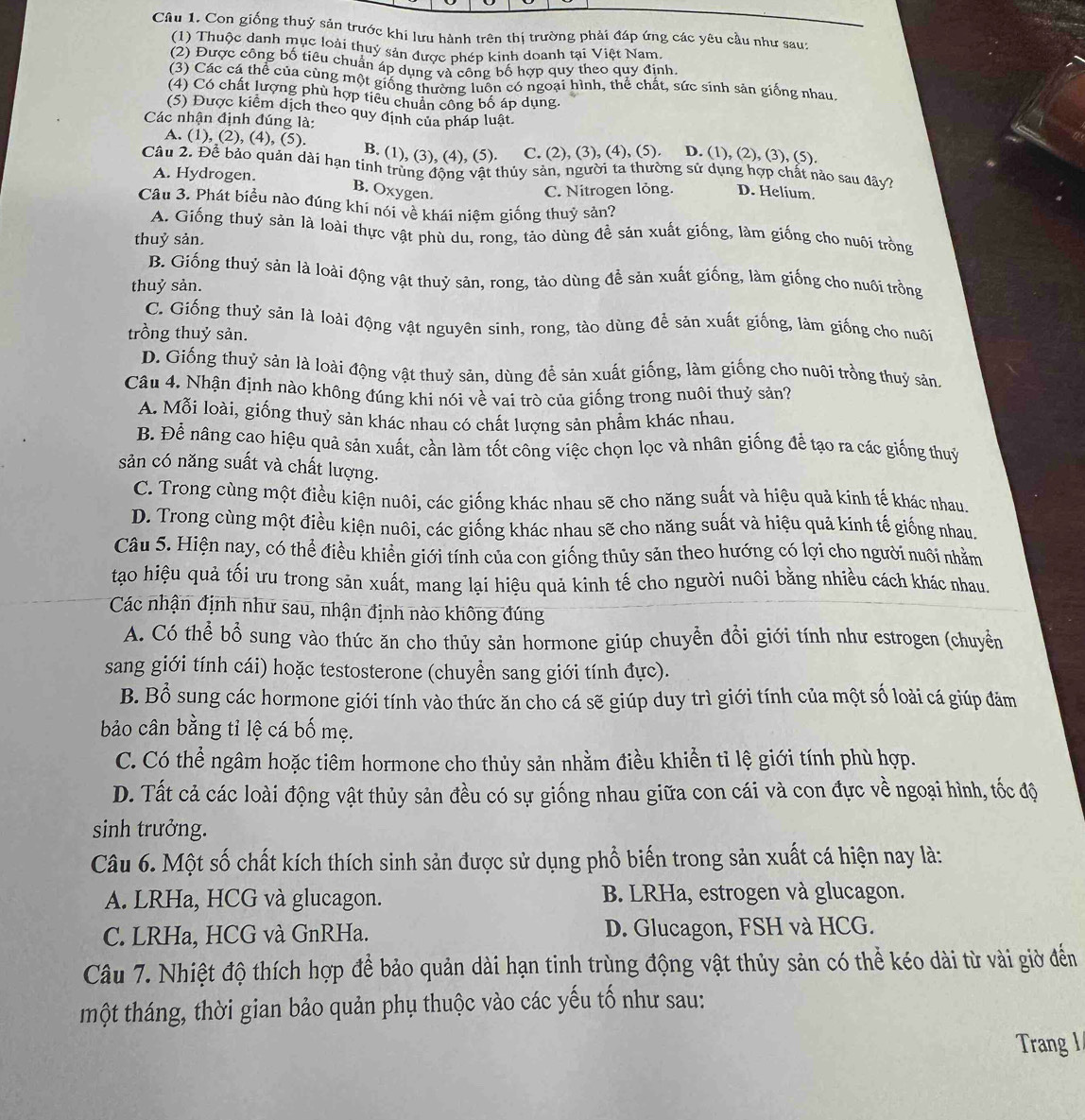 Con giống thuỷ sản trước khi lưu hành trên thị trường phải đáp ứng các yêu cầu như sau:
(1) Thuộc danh mục loài thuỷ sản được phép kinh doanh tại Việt Nam
(2) Được công bố tiêu chuẩn áp dụng và công bố hợp quy theo quy định
(3) Các cá thể của cùng một giống thường luồn có ngoại hình, thể chất, sức sinh sản giống nhau
(4) Có chất lượng phù hợp tiểu chuẩn công bố áp dụng.
(5) Được kiểm dịch theo quy định của pháp luật.
Các nhận định đúng là: D. (1), (2), (3), (5).
A. (1), (2), (4), (5). B. (1), (3), (4), (5). C. (2), (3), (4), (5).
Câu 2. Đề bảo quản dài hạn tinh trùng động vật thủy sản, người ta thường sử dụng hợp chất nào sau đây?
A. Hydrogen.
B. Oxygen.
C. Nitrogen lỏng. D. Helium.
Câu 3. Phát biểu nào đúng khí nói về khái niệm giống thuỷ sản?
A. Giống thuỷ sản là loài thực vật phù du, rong, tảo dùng đề sản xuất giống, làm giống cho nuôi trồng
thuỷ sản.
B. Giống thuỷ sản là loài động vật thuỷ sản, rong, tảo dùng đễ sản xuất giống, làm giống cho nuối trồng
thuỷ sản.
C. Giống thuỷ sản là loài động vật nguyên sinh, rong, tào dùng để sản xuất giống, làm giống cho nuô
trồng thuỷ sản.
D. Giống thuỷ sản là loài động vật thuỷ sản, dùng đề sản xuất giống, làm giống cho nuôi trồng thuỷ sản.
Câu 4. Nhận định nào không đúng khi nói về vai trò của giống trong nuôi thuỷ sản?
A. Mỗi loài, giống thuỷ sản khác nhau có chất lượng sản phẩm khác nhau.
B. Để nâng cao hiệu quả sản xuất, cần làm tốt công việc chọn lọc và nhân giống để tạo ra các giống thuỷ
sản có năng suất và chất lượng.
C. Trong cùng một điều kiện nuôi, các giống khác nhau sẽ cho năng suất và hiệu quả kinh tế khác nhau.
D. Trong cùng một điều kiện nuôi, các giống khác nhau sẽ cho năng suất và hiệu quả kinh tế giống nhau.
Câu 5. Hiện nay, có thể điều khiển giới tính của con giống thủy sản theo hướng có lợi cho người nuôi nhằm
tạo hiệu quả tối ưu trong sản xuất, mang lại hiệu quả kinh tế cho người nuôi bằng nhiều cách khác nhau.
Các nhận định như sau, nhận định nào không đúng
A. Có thể bồ sung vào thức ăn cho thủy sản hormone giúp chuyền đổi giới tính như estrogen (chuyển
sang giới tính cái) hoặc testosterone (chuyển sang giới tính đực).
B. Bổ sung các hormone giới tính vào thức ăn cho cá sẽ giúp duy trì giới tính của một số loài cá giúp đảm
bảo cân bằng tỉ lệ cá bố mẹ.
C. Có thể ngâm hoặc tiêm hormone cho thủy sản nhằm điều khiển tỉ lệ giới tính phù hợp.
D. Tất cả các loài động vật thủy sản đều có sự giống nhau giữa con cái và con đực về ngoại hình, tốc độ
sinh trưởng.
Câu 6. Một số chất kích thích sinh sản được sử dụng phổ biến trong sản xuất cá hiện nay là:
A. LRHa, HCG và glucagon. B. LRHa, estrogen và glucagon.
C. LRHa, HCG và GnRHa. D. Glucagon, FSH và HCG.
Câu 7. Nhiệt độ thích hợp để bảo quản dài hạn tinh trùng động vật thủy sản có thể kéo dài từ vài giờ đến
một tháng, thời gian bảo quản phụ thuộc vào các yếu tố như sau:
Trang