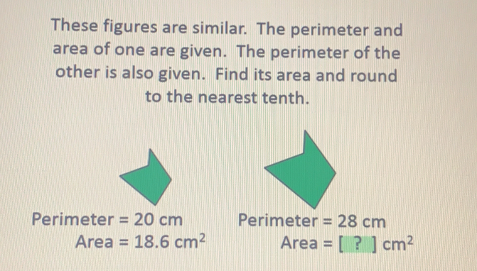 These figures are similar.  The perimeter and
area of one are given.  The perimeter of the
other is also given.  Find its area and round
to the nearest tenth.
Perimeter=20 cm Perimeter=28 cm
Area=18.6 cm^2 Area=□  cm^2