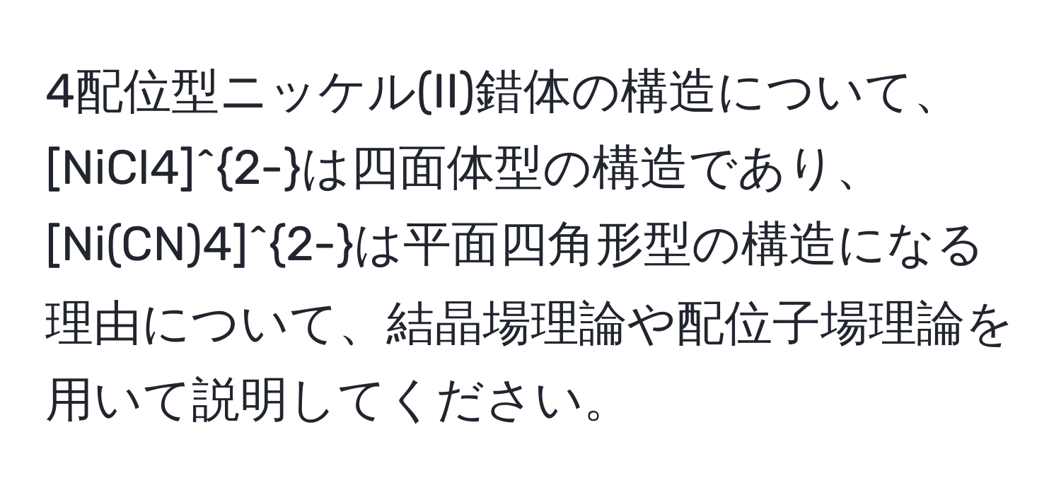 4配位型ニッケル(II)錯体の構造について、[NiCl4]^2-は四面体型の構造であり、[Ni(CN)4]^2-は平面四角形型の構造になる理由について、結晶場理論や配位子場理論を用いて説明してください。