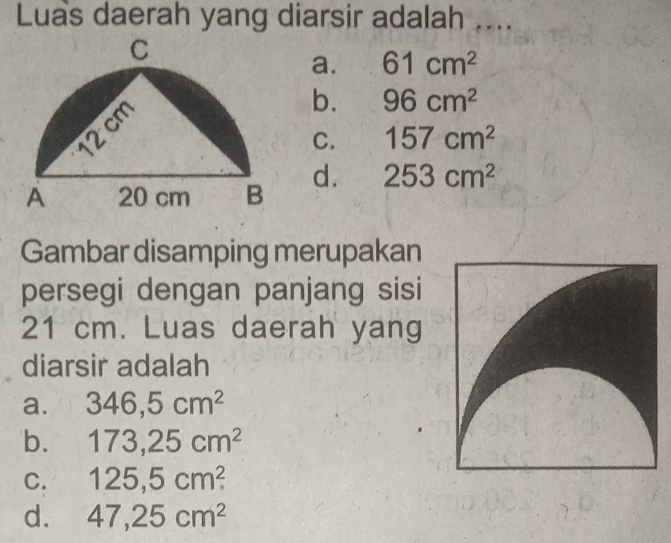 Luas daerah yang diarsir adalah ....
a. 61cm^2
b. 96cm^2
C. 157cm^2
d. 253cm^2
Gambar disamping merupakan
persegi dengan panjang sisi
21 cm. Luas daerah yang
diarsir adalah
a. 346,5cm^2
b. 173, 25cm^2
C. 125,5cm^2
d. 47,25cm^2