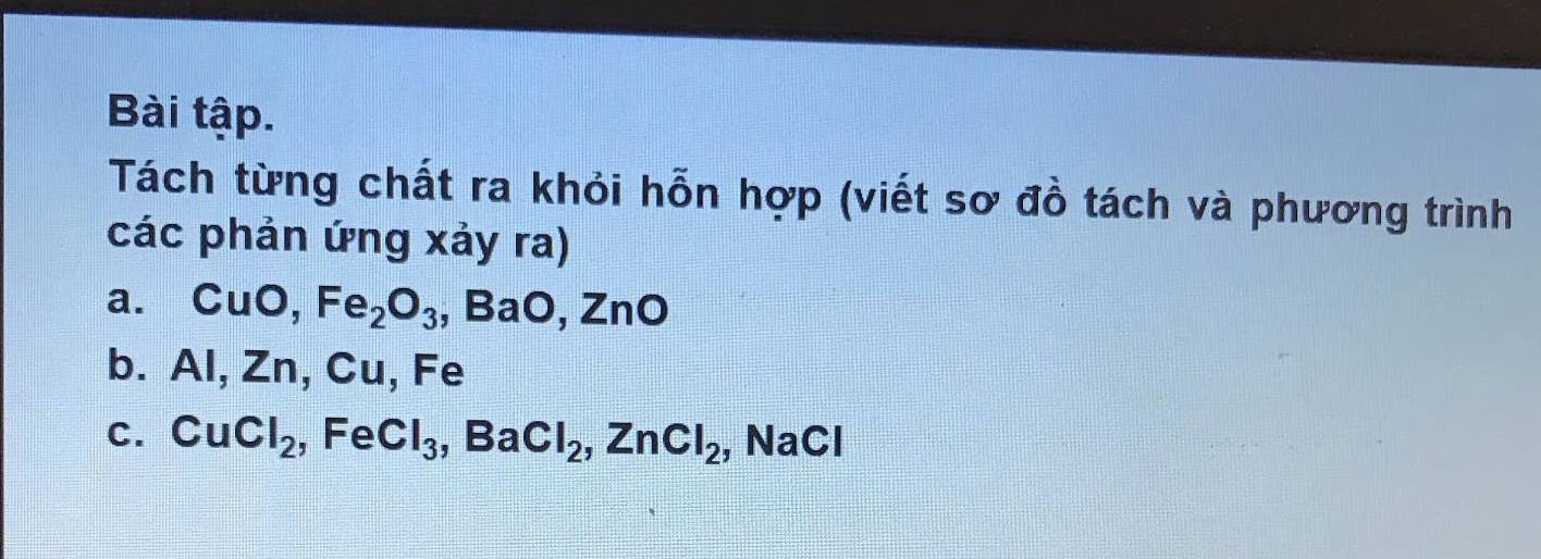 Bài tập. 
Tách từng chất ra khỏi hỗn hợp (viết sơ đồ tách và phương trình 
các phản ứng xảy ra) 
a. CuO, Fe_2O_3, BaO, ZnO
b. Al, Zn, Cu, Fe
C. CuCl_2, FeCl_3, BaCl_2, ZnCl_2 , NaCl