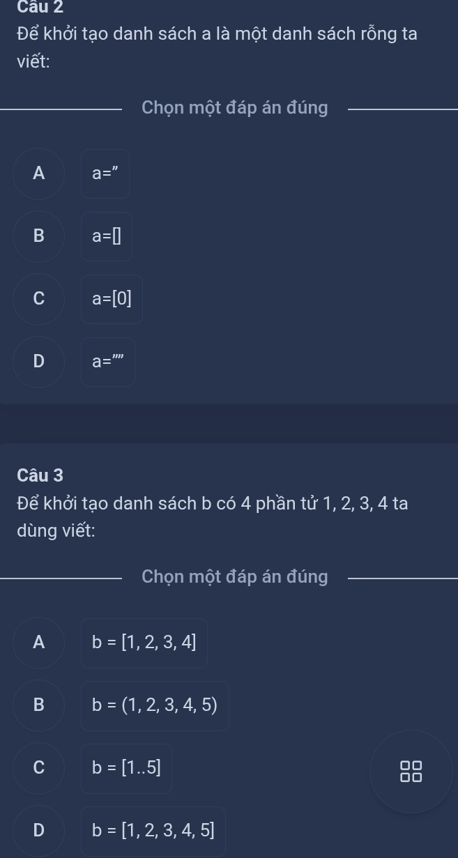 Để khởi tạo danh sách a là một danh sách rỗng ta
viết:
Chọn một đáp án đúng
A a=''
B a=□
C a=[0]
D a='''
Câu 3
Để khởi tạo danh sách b có 4 phần tử 1, 2, 3, 4 ta
dùng viết:
Chọn một đáp án đúng
A b=[1,2,3,4]
B b=(1,2,3,4,5)
C b=[1..5]
D b=[1,2,3,4,5]