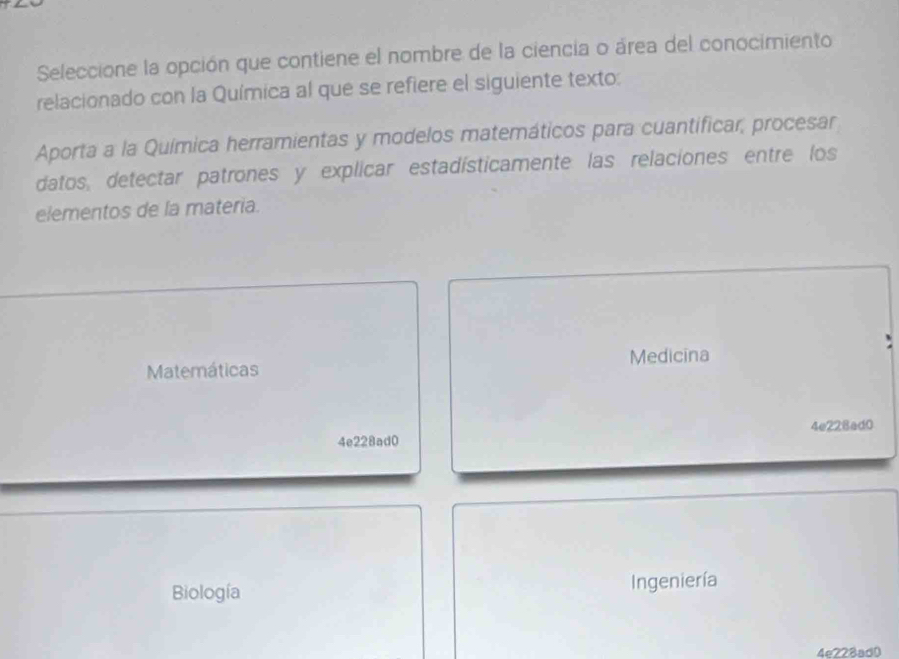 Seleccione la opción que contiene el nombre de la ciencia o área del conocimiento
relacionado con la Química al que se refiere el siguiente texto:
Aporta a la Química herramientas y modelos matemáticos para cuantificar, procesar
datos, detectar patrones y explicar estadísticamente las relaciones entre los
elementos de la materia.
Matemáticas Medicina
4e228ad0 4e228ad0
Biología Ingeniería
4e228ad0