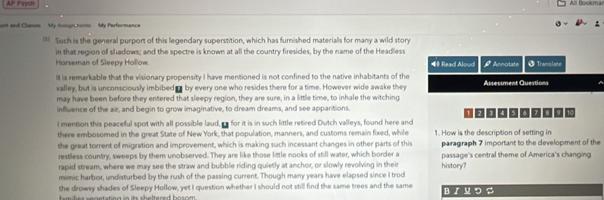 AP Psych All Bookma 
unt and Classes My Assignments My Performance 
Such is the general purport of this legendary superstition, which has furnished materials for many a wild story 
in that region of shadows; and the spectre is known at all the country firesides, by the name of the Headless 
Horseman of Sleepy Hollow. ◀ Read Aloud Annotate † Translate 
It is remarkable that the visionary propensity I have mentioned is not confined to the native inhabitants of the 
valley, but is unconsciously imbibed by every one who resides there for a time. However wide awake they Assessment Questions 
may have been before they entered that sleepy region, they are sure, in a little time, to inhale the witching 
influence of the air, and begin to grow imaginative, to dream dreams, and see apparitions. 1294567 8 9 10
I mention this peaceful spot with all possible laud, a for it is in such little retired Dutch valleys, found here and 
there embosomed in the great State of New York, that population, manners, and customs remain fixed, while 1. How is the description of setting in 
the great torrent of migration and improvement, which is making such incessant changes in other parts of this paragraph 7 important to the development of the 
restless country, sweeps by them unobserved. They are like those little nooks of still water, which border a passage's central theme of America's changing 
rapid stream, where we may see the straw and bubble riding quietly at anchor, or slowly revolving in their history? 
mimic harbor, undisturbed by the rush of the passing current. Though many years have elapsed since I trod 
the drowsy shades of Sleepy Hollow, yet I question whether I should not still find the same trees and the same BIソつS 
families vegetating in its sheltered bosom .