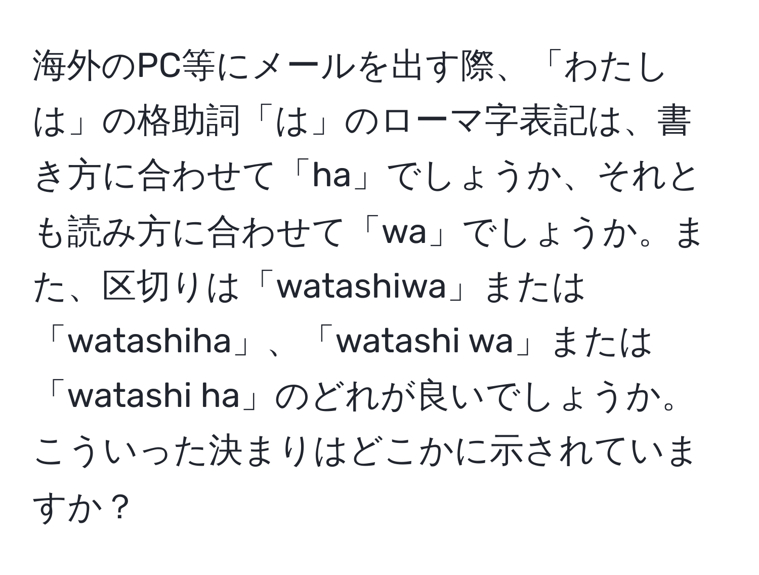 海外のPC等にメールを出す際、「わたしは」の格助詞「は」のローマ字表記は、書き方に合わせて「ha」でしょうか、それとも読み方に合わせて「wa」でしょうか。また、区切りは「watashiwa」または「watashiha」、「watashi wa」または「watashi ha」のどれが良いでしょうか。こういった決まりはどこかに示されていますか？