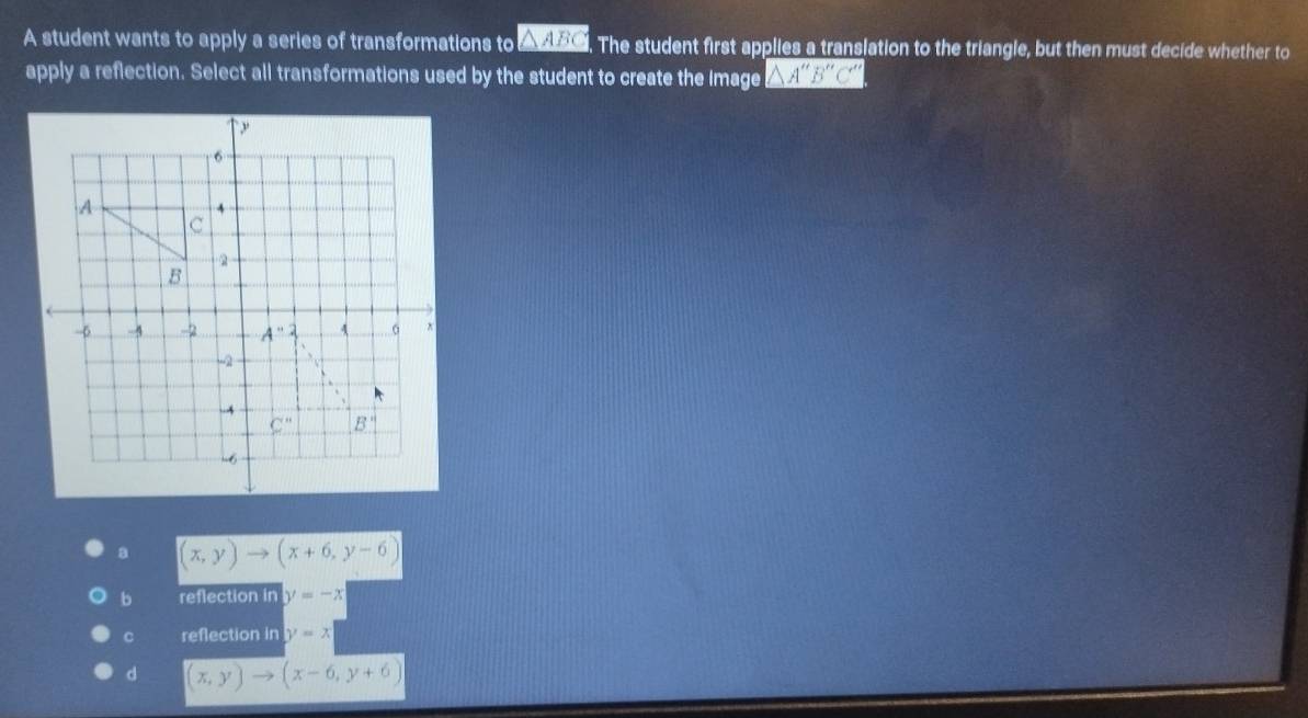 A student wants to apply a series of transformations to △ ABC The student first applies a translation to the triangle, but then must decide whether to
apply a reflection. Select all transformations used by the student to create the image △ A''B''C''
a (x,y)to (x+6,y-6)
b reflection in y=-x
C reflection in y=x
d (x,y)to (x-6,y+6)