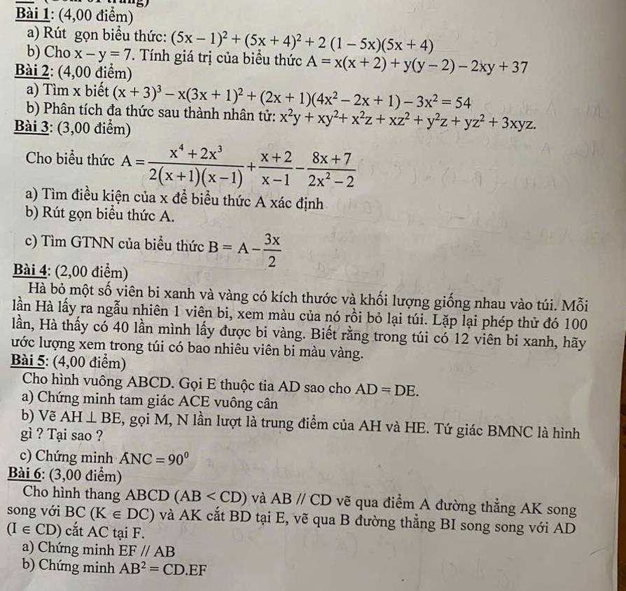 (4,00 điểm)
a) Rút gọn biểu thức: (5x-1)^2+(5x+4)^2+2(1-5x)(5x+4)
b) Cho x-y=7. Tính giá trị của biểu thức A=x(x+2)+y(y-2)-2xy+37
Bài 2: (4,00 điểm)
a) Tìm x biết (x+3)^3-x(3x+1)^2+(2x+1)(4x^2-2x+1)-3x^2=54
b) Phân tích đa thức sau thành nhân tử: x^2y+xy^2+x^2z+xz^2+y^2z+yz^2+3xyz.
Bài 3: (3,00 điểm)
Cho biểu thức A= (x^4+2x^3)/2(x+1)(x-1) + (x+2)/x-1 - (8x+7)/2x^2-2 
a) Tìm điều kiện của x để biểu thức A xác định
b) Rút gọn biểu thức A.
c) Tìm GTNN của biểu thức B=A- 3x/2 
Bài 4: (2,00 điểm)
Hà bỏ một số viên bi xanh và vàng có kích thước và khối lượng giống nhau vào túi. Mỗi
lần Hà lấy ra ngẫu nhiên 1 viên bi, xem màu của nó rồi bỏ lại túi. Lặp lại phép thử đó 100
lần, Hà thấy có 40 lần mình lấy được bi vàng. Biết rằng trong túi có 12 viên bi xanh, hãy
lước lượng xem trong túi có bao nhiêu viên bi màu vàng.
Bài 5: (4,00 điểm)
Cho hình vuông ABCD. Gọi E thuộc tia AD sao cho AD=DE.
a) Chứng minh tam giác ACE vuông cân
b) Vẽ AH⊥ BE 1, gọi M, N lần lượt là trung điểm của AH và HE. Tứ giác BMNC là hình
gì ? Tại sao ?
c) Chứng minh ANC=90°
Bài 6: (3,00 điểm)
Cho hình thang ABCD (AB và ABparallel CD vẽ qua điểm A đường thẳng AK song
song với BC(K∈ DC) và AK cắt BD tại E, vẽ qua B đường thắng BI song song với AD
(I∈ CD) cắt AC tại F.
a) Chứng minh EF//AB
b) Chứng minh AB^2=CD.EF