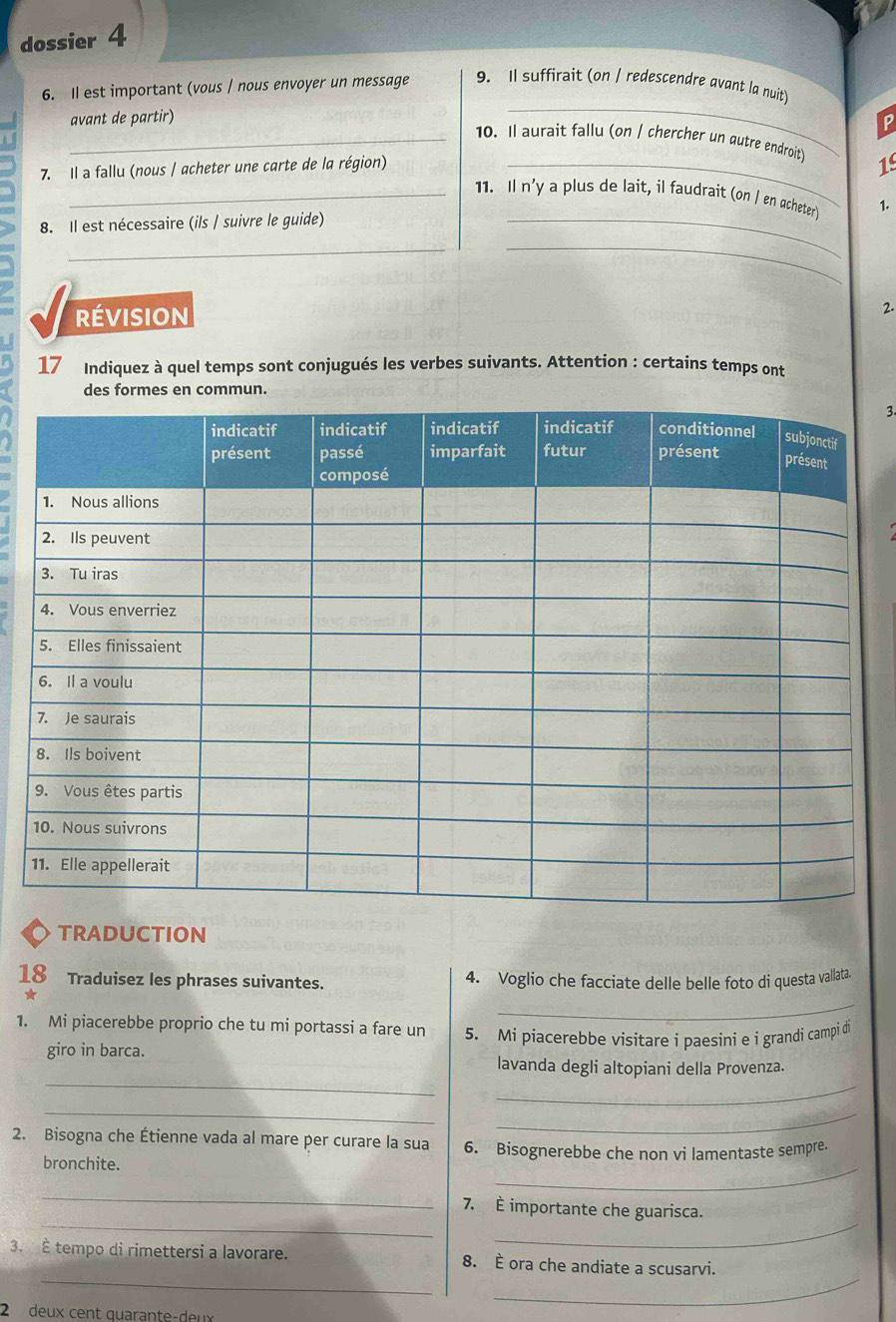 dossier 4 
_ 
6. Il est important (vous / nous envoyer un message 9. Il suffirait (on / redescendre avant la nuit) 
avant de partir) 
P 
_10. Il aurait fallu (on / chercher un gutre endroit) 19 
7. Il a fallu (nous / acheter une carte de la région) 
_ 
_11. Il n'y a plus de lait, il faudrait (on / en qcheter 1. 
8. Il est nécessaire (ils / suivre le guide)_ 
_ 
_ 
révision 
2. 
17 Indiquez à quel temps sont conjugués les verbes suivants. Attention : certains temps ont 
des formes en commun. 
3. 
TRADUCTION 
18 Traduisez les phrases suivantes. 4. Voglio che facciate delle belle foto di questa vallata. 
★ 
_ 
1. Mi piacerebbe proprio che tu mi portassi a fare un 5. Mi piacerebbe visitare i paesini e i grandi campi di 
giro in barca. 
_ 
_ 
lavanda degli altopiani della Provenza. 
_ 
_ 
2. Bisogna che Étienne vada al mare per curare la sua 6. Bisognerebbe che non vi lamentaste sempre. 
bronchite. 
_ 
_ 
__ 
7. È importante che guarisca. 
_ 
_ 
3. È tempo di rimettersi a lavorare. 8. È ora che andiate a scusarvi. 
2 deux cent quarante-deux