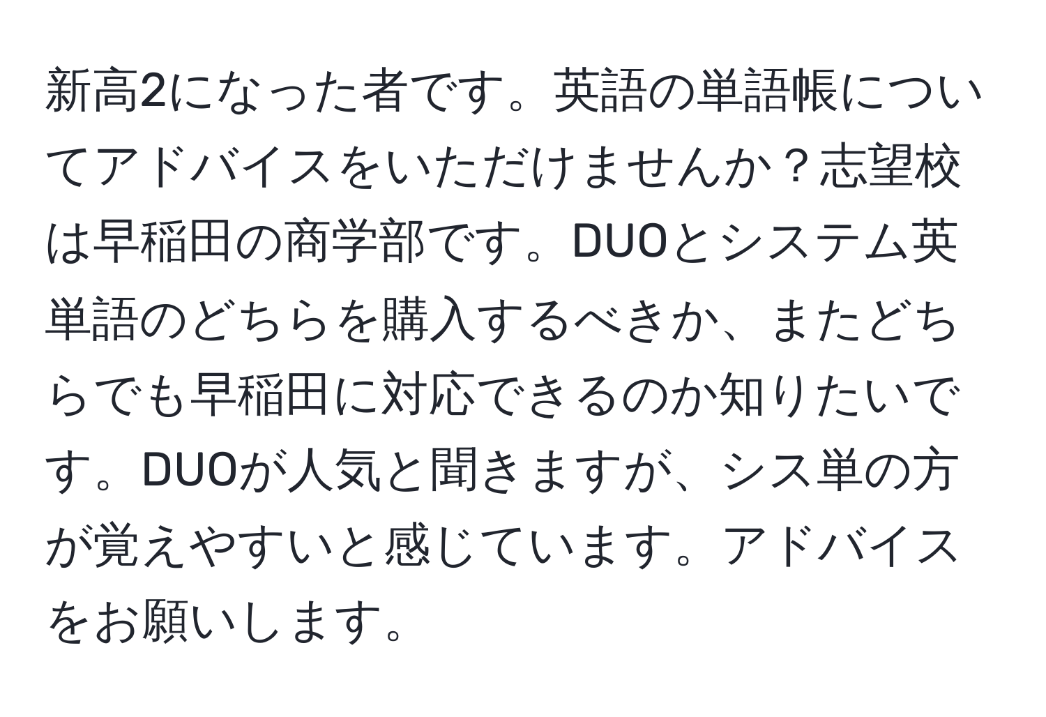 新高2になった者です。英語の単語帳についてアドバイスをいただけませんか？志望校は早稲田の商学部です。DUOとシステム英単語のどちらを購入するべきか、またどちらでも早稲田に対応できるのか知りたいです。DUOが人気と聞きますが、シス単の方が覚えやすいと感じています。アドバイスをお願いします。