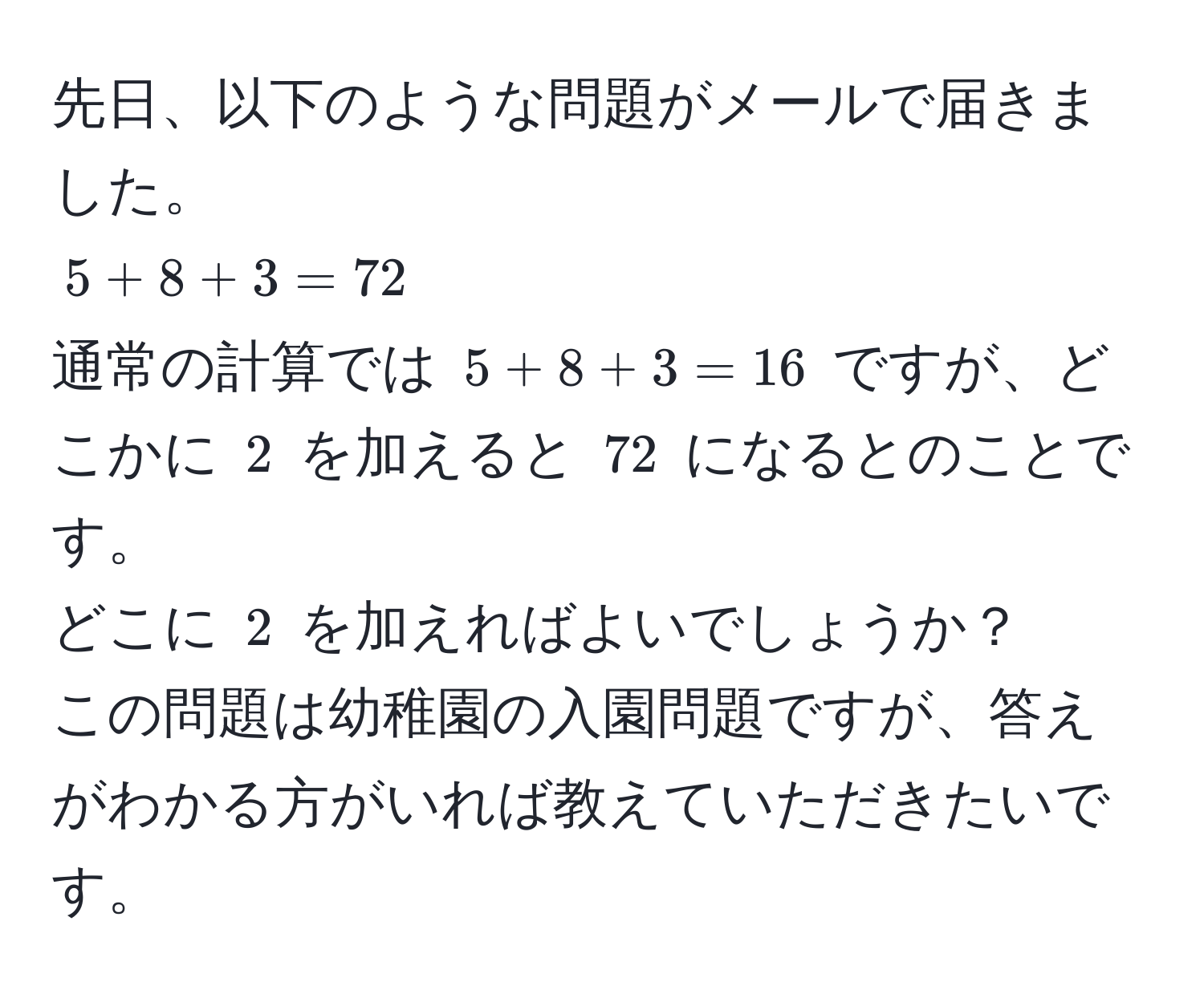 先日、以下のような問題がメールで届きました。  
$5 + 8 + 3 = 72$  
通常の計算では $5 + 8 + 3 = 16$ ですが、どこかに $2$ を加えると $72$ になるとのことです。  
どこに $2$ を加えればよいでしょうか？  
この問題は幼稚園の入園問題ですが、答えがわかる方がいれば教えていただきたいです。