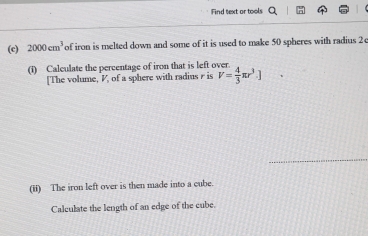 Find text or tools 
(c) 2000cm^3 of iron is melted down and some of it is used to make 50 spheres with radius 2e
(1) Calculate the percentage of iron that is left over 
[The volume, V, of a sphere with radius r is V= 4/3 π r^3.]
_ 
(ii) The iron left over is then made into a cube. 
Calculate the length of an edge of the cube.