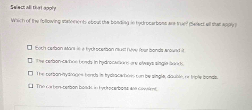 Select all that apply
Which of the following statements about the bonding in hydrocarbons are true? (Select alll that apply.)
Each carbon atom in a hydrocarbon must have four bonds around it.
The carbon-carbon bonds in hydrocarbons are always single bonds.
The carbon-hydrogen bonds in hydrocarbons can be single, double, or triple bonds.
The carbon-carbon bonds in hydrocarbons are covalent.