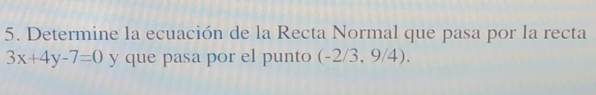 Determine la ecuación de la Recta Normal que pasa por la recta
3x+4y-7=0 y que pasa por el punto (-2/ 3, 9/4).