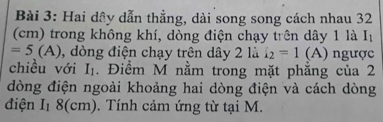 Hai dây dẫn thẳng, dài song song cách nhau 32
(cm) trong không khí, dòng điện chạy trên dây 1 là I_1
=5(A) , dòng điện chạy trên dây 2 là i_2=1 (A) ngược 
chiều với I_1. Điểm M nằm trong mặt phăng của 2
dòng điện ngoài khoảng hai dòng điện và cách dòng 
điện I_18(cm). Tính cảm ứng từ tại M.