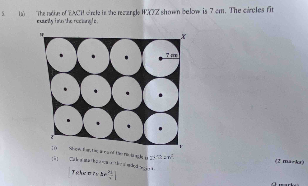 The radius of EACH circle in the rectangle WXYZ shown below is 7 cm. The circles fit 
exactly into the rectangle. 
at the area of the rectangle is 2352cm^2. (2 marks) 
(ii) Calculate the area of the shaded region. 
Take π to be  22/7 ]
(3 marks)