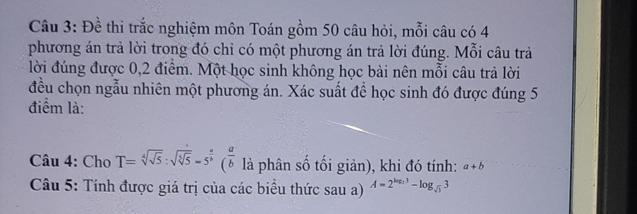 Đề thi trắc nghiệm môn Toán gồm 50 câu hỏi, mỗi câu có 4
phương án trả lời trong đó chỉ có một phương án trả lời đúng. Mỗi câu trả 
lời đúng được 0,2 điểm. Một học sinh không học bài nên mỗi câu trả lời 
đều chọn ngẫu nhiên một phương án. Xác suất để học sinh đó được đúng 5
điểm là: 
Câu 4: Cho T=sqrt[4](sqrt 5):sqrt(sqrt [5]5)=5^(frac a)b( a/b  là phân số tối giản), khi đó tính: a+b
Câu 5: Tính được giá trị của các biểu thức sau a) A=2^(log _2)3-log _sqrt(3)3