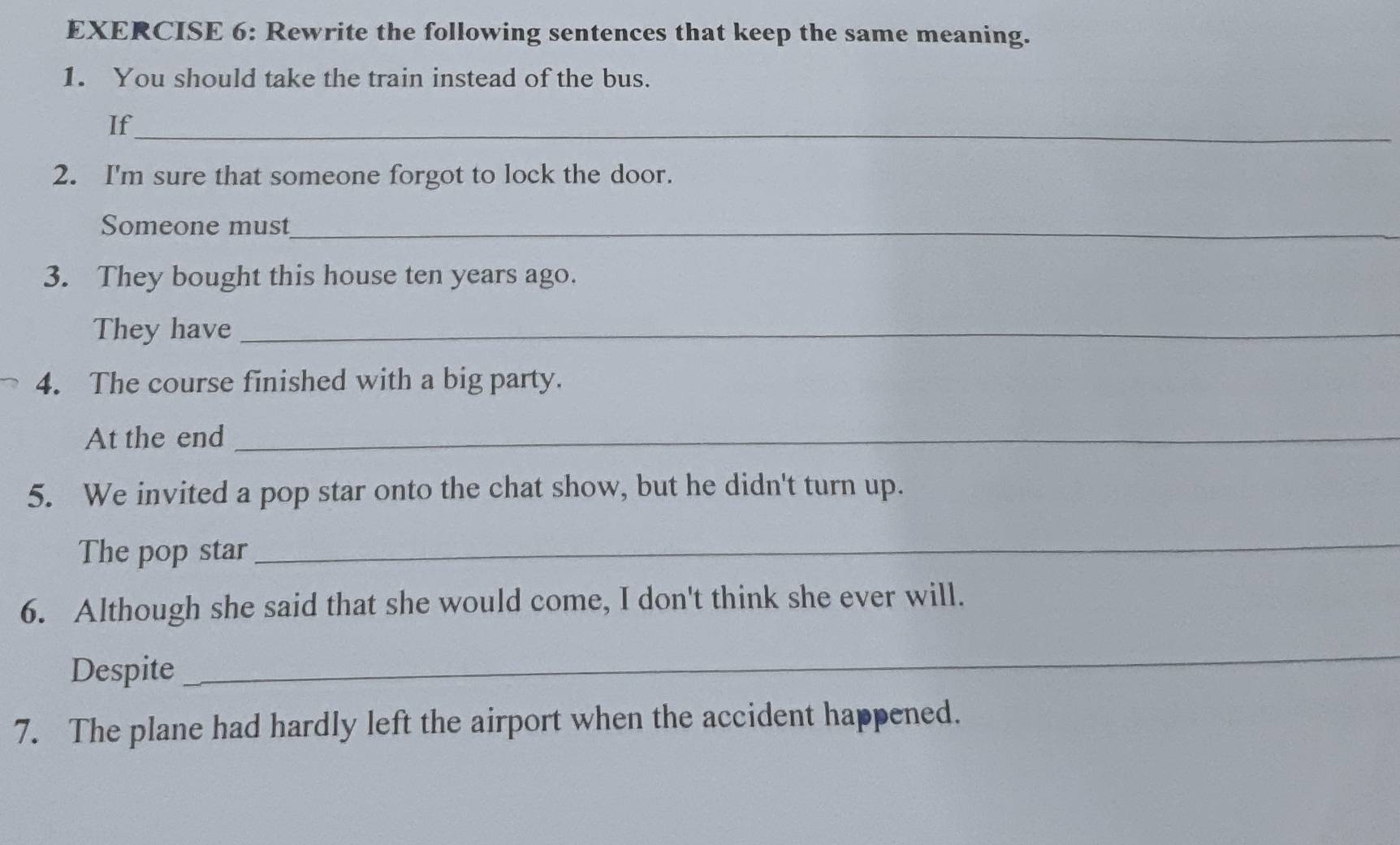 Rewrite the following sentences that keep the same meaning. 
1. You should take the train instead of the bus. 
If_ 
2. I'm sure that someone forgot to lock the door. 
Someone must_ 
3. They bought this house ten years ago. 
They have_ 
4. The course finished with a big party. 
At the end_ 
5. We invited a pop star onto the chat show, but he didn't turn up. 
The pop star 
_ 
6. Although she said that she would come, I don't think she ever will. 
Despite 
_ 
7. The plane had hardly left the airport when the accident happened.