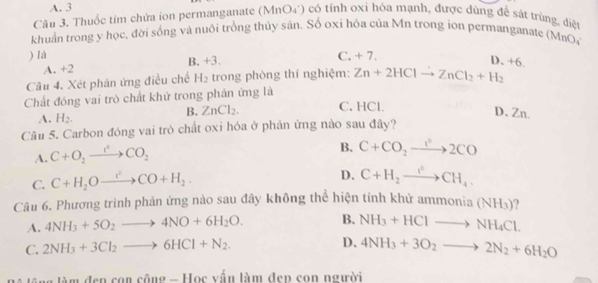 A. 3
Câu 3. Thuốc tím chứa ion permanganate (MnO4*) có tính oxi hóa mạnh, được dùng để sát trùng, diệt
khuẩn trong y học, đời sống và nuôi trồng thủy sản. Số oxi hóa của Mn trong ion permanganate (MnO
) là C. + 7.
B. +3
D. +6.
A. +2
Câu 4. Xét phản ứng điều chế H_2 trong phòng thí nghiệm: Zn+2HClto ZnCl_2+H_2
Chất đóng vai trò chất khử trong phản ứng là
A. H_2.
B. ZnCl_2. C. HCl.
D、 Zn.
Câu 5. Carbon đóng vai trò chất oxi hóa ở phản ứng nào sau đây?
A. C+O_2xrightarrow I^0CO_2
B. C+CO_2to 2C°2CO
C. C+H_2Oxrightarrow I°CO+H_2.
D. C+H_2xrightarrow I°CH_4. 
Câu 6. Phương trình phản ứng nào sau đây không thể hiện tính khử am monia(NH_3) 2
B.
A. 4NH_3+5O_2to 4NO+6H_2O. NH_3+HClto NH_4Cl.
C. 2NH_3+3Cl_2to 6HCl+N_2.
D. 4NH_3+3O_2to 2N_2+6H_2O
làm đen con công - Học vấn làm đep con người