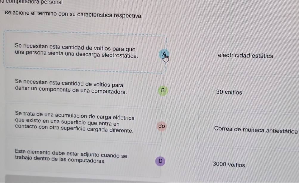 la computadora personal
Relacione el termino con su característica respectiva.
Se necesitan esta cantidad de voltios para que
una persona sienta una descarga electrostática. electricidad estática
Se necesitan esta cantidad de voltios para
B
dañar un componente de una computadora. 30 voltios
Se trata de una acumulación de carga eléctrica
que existe en una superficie que entra en do Correa de muñeca antiestática
contacto con otra superficie cargada diferente.
Este elemento debe estar adjunto cuando se D 3000 voltios
trabaja dentro de las computadoras.