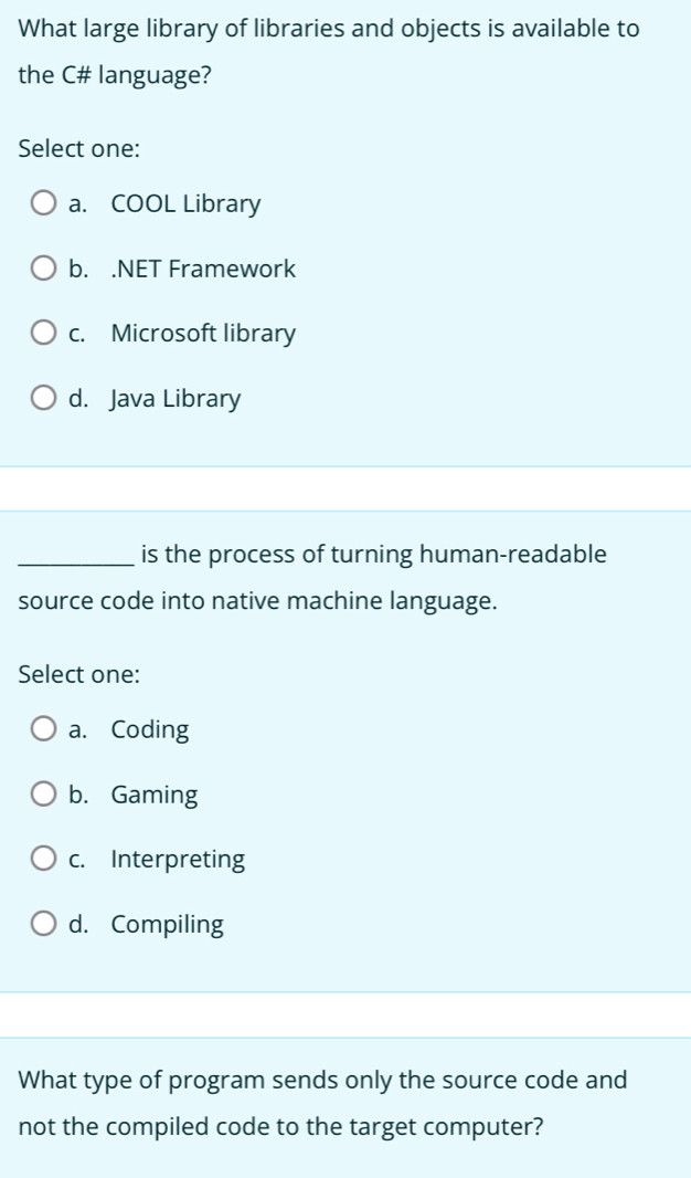 What large library of libraries and objects is available to
the C# language?
Select one:
a. COOL Library
b. .NET Framework
c. Microsoft library
d. Java Library
_is the process of turning human-readable
source code into native machine language.
Select one:
a. Coding
b. Gaming
c. Interpreting
d. Compiling
What type of program sends only the source code and
not the compiled code to the target computer?