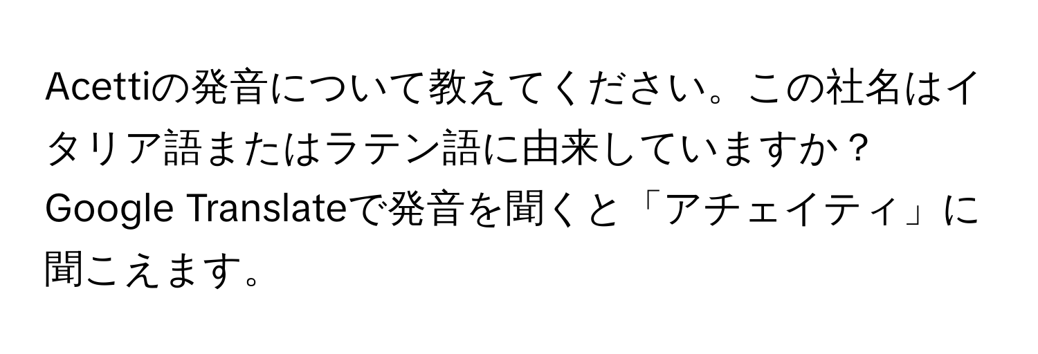 Acettiの発音について教えてください。この社名はイタリア語またはラテン語に由来していますか？Google Translateで発音を聞くと「アチェイティ」に聞こえます。