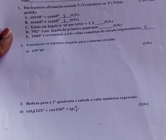 Nome:_ 
1. Das seguintes afirmações assinale V (Verdadeira) ou F ( Falsa). 
questão)
(0,5v)
A. sen 30°=cos 60° _ _ (0,5v) (0,5v)
B. sen 60°=cos 60° nalpha =1,5 _ (0,5v)
C. Existe um ângulo á tal que se 
D. 792° é um ângulo do primeiro quadrante_ 
E. 1080° Corresponde a três voltas completas do círculo trigonométrico,_ 
2. Transforme os seguintes ângulos para o sistema circular.
(2,0v)
a) 120°60'
3. Reduza para o 1° quadrante e calcule o valor numérico expressão: 
a) cot g325°+cos 150^0+tg( π /4 ) (2,0)