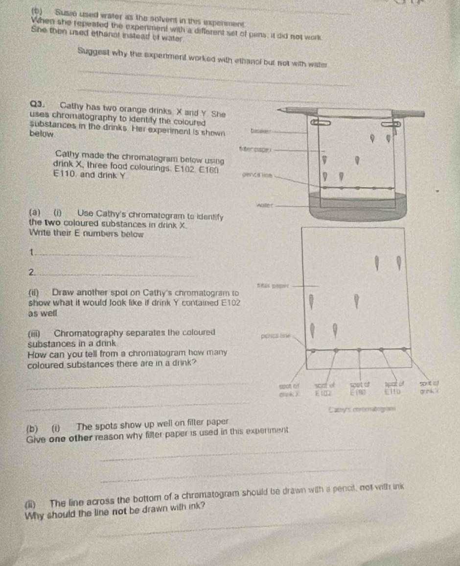 Susie used water as the solvent in this expenmen! 
When she repeated the expenment with a different set of pans, it did not work 
She then used ethanol instead of water 
_ 
Suggest why the expeniment worked with ethanof but not with water 
_ 
Q3. Cathy has two orange drinks X and Y She 
uses chromatography to identify the coloured 
substances in the drinks. Her experiment is shown 
below 
Cathy made the chromatogram below using 
drink X, three food colourings. E102. E160 
E110, and drink Y
(a) (i) Use Cathy's chromatogram to identify 
the two coloured substances in drink X. 
Write their E numbers below 
_1 
_2 
(il) Draw another spot on Cathy's chromatogram to 
show what it would Jook like if drink Y contained E102
as well 
(iii) Chromatography separates the coloured 
substances in a drink 
How can you tell from a chromatogram how many 
coloured substances there are in a drink? 
_ 
_ 
(b) (i) The spots show up well on filter paper 
_ 
Give one other reason why filter paper is used in this experiment 
_ 
(ii) The line across the bottom of a chromatogram should be drawn with a pencil, not with ink 
_ 
Why should the line not be drawn with ink?