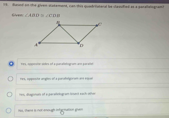 Based on the given statement, can this quadrilateral be classified as a parallelogram?
Given: ∠ ABD≌ ∠ CDB
Yes, opposite sides of a parallelogram are parallel
Yes, opposite angles of a parallelgoram are equal
Yes, diagonals of a parallelogram bisect each other
No, there is not enough information given