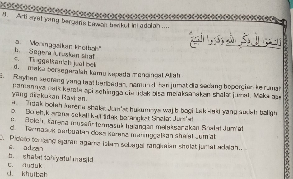 Arti ayat yang bergaris bawah berikut ini adalah ....
a. Meninggalkan khotbah"
b. Segera luruskan shaf
c. Tinggalkanlah jual beli
d. maka bersegeralah kamu kepada mengingat Allah
9. Rayhan seorang yang taat beribadah, namun di hari jumat dia sedang bepergian ke rumah
pamannya naik kereta api sehingga dia tidak bisa melaksanakan shalat jumat. Maka apa
yang dilakukan Rayhan.
a. Tidak boleh karena shalat Jum'at hukumnya wajib bagi Laki-laki yang sudah baligh
b. Boleh,k arena sekali kali tidak berangkat Shalat Jum'at
c. Boleh, karena musafir termasuk halangan melaksanakan Shalat Jum’at
d. Termasuk perbuatan dosa karena meninggalkan shalat Jum’at
0. Pidato tentang ajaran agama islam sebagai rangkaian sholat jumat adalah....
a. adzan
b. shalat tahiyatul masjid
c. duduk
d. khutbah