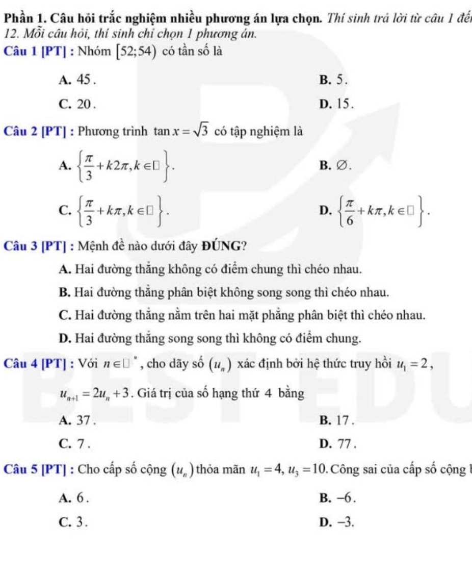 Phần 1. Câu hồi trắc nghiệm nhiều phương án lựa chọn. Thí sinh trả lời từ câu 1 đế
12. Mỗi câu hỏi, thí sinh chỉ chọn 1 phương án.
Câu 1|PT| | : Nhóm [52;54) có tần số là
A. 45. B. 5.
C. 20. D. 15.
Câu 2 [PT] : Phương trình tan x=sqrt(3) có tập nghiệm là
A.   π /3 +k2π , k∈ □ . B. ∅.
C.   π /3 +kπ , k∈ □ .   π /6 +kπ , k∈ □ . 
D.
Câu 3 [PT] : Mệnh đề nào dưới đây ĐÚNG?
A. Hai đường thẳng không có điểm chung thì chéo nhau.
B. Hai đường thẳng phân biệt không song song thì chéo nhau.
C. Hai đường thẳng nằm trên hai mặt phẳng phân biệt thì chéo nhau.
D. Hai đường thắng song song thì không có điểm chung.
Câu 4 [PT] : Với n∈ □° , cho dãy shat O (u_n) xác định bởi hệ thức truy hồi u_1=2,
u_n+1=2u_n+3. Giá trị của số hạng thứ 4 bằng
A. 37. B. 17.
C. 7 . D. 77.
Câu 5 [PT] : Cho cấp số cộng (u_n) thỏa mãn u_1=4, u_3=10 Công sai của cấp số cộng 1
A. 6. B. −6.
C. 3. D. −3.