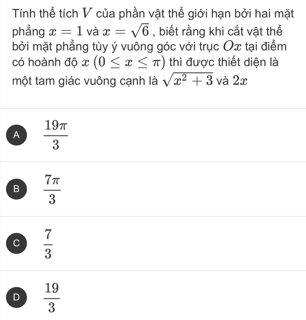 Tính thể tích V của phần vật thể giới hạn bởi hai mặt
phẳng x=1 và x=sqrt(6) , biết rằng khi cắt vật thể
bởi mặt phẳng tùy ý vuông góc với trục Ox tại điểm
có hoành độ x(0≤ x≤ π ) thì được thiết diện là
một tam giác vuông cạnh là sqrt(x^2+3) và 2x
A  19π /3 
B  7π /3 
C  7/3 
D  19/3 