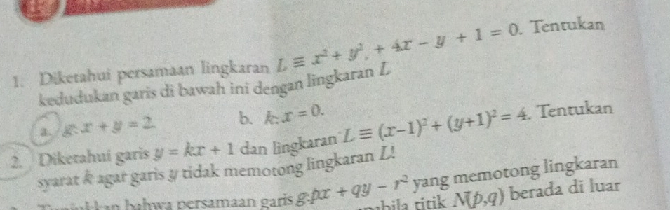 Diketahui persamaan lingkaran Lequiv x^2+y^2+4x-y+1=0. Tentukan 
kedudukan garis di bawah ini dengan lingkaran L
a. g:x+y=2 b. k: x=0. 
2. Diketahuí garis y=kx+1 dan lingkaran Lequiv (x-1)^2+(y+1)^2=4 , Tentukan 
syarat & agar garis y tidak memotong lingkaran L! 
yang memotong lingkaran 
H an hałwa persamaan garís g:px+qy-r^2 thila titik N(p,q) berada di luar