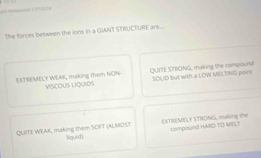 ou
ast Amouered 12/10/24
The forces between the ions in a GIANT STRUCTURE are...
EXTREMELY WEAK, making them NON- QUITE STRONG, making the compound
VISCOUS LIQUIDS SOLID but with a LOW MELTING point
QUITE WEAK, making them SOFT (ALMOST EXTREMELY STRONG, making the
compound HARD TO MELT
liquid)