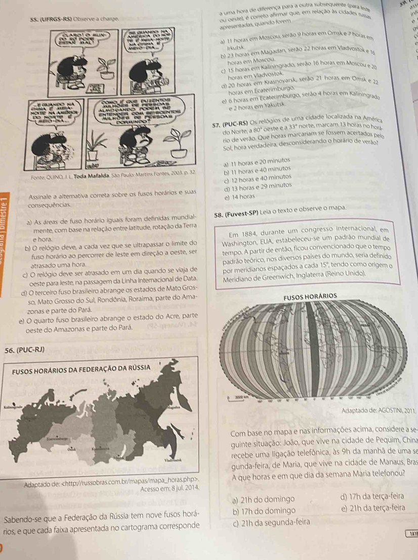 a uma hora de diferença para a outra subsequente (para leste
,? 5 s
int
SS. (UFRGS-RS) Observe a charge ou oeste), é correto afirmar que, em relação às cidades russas
apresentadas, quando forem
a
al 11 horas em Moscou, serão 9 horas em Omsk e 2 horas em
Irkutsk.
E 23 horas em Magadan, sejão 22 horas em Vladvostok e 16
horas em Moscou.
c 15 horas em Kaliningrado, serão 16 horas em Moscou e 20
horas em Vladvoštok
d) 20 horas em Krasnoyarsk, serão 21 horas em Omsk e 22
horas em Ecaterímburgo.
e) 6 horas em Ecaterimburgo, serão 4 horas em Kaliningrado
e 2 horas em Yakutsk.
57. (PUC-RS) Os relógios de uma cidade localizada na América
33° norte, marcam 13 horas no horá
do Norte, a 80° oeste é a
rio de verão. Que horas marcariam se fossem acertados pelo
Sol, hora verdadeira, desconsiderando o horário de verãot
Fonte; QUINO, J. L. Toda Mafalda, São a) 11 horas e 20 minutos
b) 11 horas e 40 minutos
c) 12 horas e 40 minutos
Assinale a alternativa correta sobre os fusos horários e suas d) 13 horas e 29 minutos
e) 14 horas
consequências
a) As áreas de fuso horário iguais foram definidas mundial- 58. (Fuvest-SP) Leia o texto e observe o mapa.
mente, com base na relação entre latitude, rotação da Terra
e hora. Em 1884, durante um congresso internacional, em
b) O relógio deve, a cada vez que se ultrapassar o limite do Washington, EUA, estabeleceu-se um padrão mundial de
fuso horário ao percorrer de leste em direção a oeste, ser tempo. A partir de então, ficou convencionado que o tempo
atrasado uma hora. tadrão teórico, nos diversos países do mundo, seria definido
c) O relógio deve ser atrasado em um dia quando se viaja de por meridianos espaçados a cada 15° tendo como origem o
oeste para leste, na passagem da Linha Internacional de Data.  Meridiano de Greenwich, Inglaterra (Reino Unido).
d) O terceiro fuso brasileiro abrange os estados de Mato Gros-
so. Mato Grosso do Sul, Rondônia, Roraima, parte do Ama-
zonas e parte do Pará. 
e) O quarto fuso brasileiro abrange o estado do Acre, parte
oeste do Amazonas e parte do Pará.
56. (PUC-RJ)
Adaptado de: AGOSTINI, 2011.
Com base no mapa e nas informações acima, considere a se-
guinte situação: João, que vive na cidade de Pequim, China
recebe uma ligação telefônica, às 9h da manhã de uma se
gunda-feira, de Maria, que vive na cidade de Manaus, Bras
Adaptado de:. A que horas e em que dia da semana Maria telefonou?
Acesso em: 8 jul. 2014.
a) 21h do domingo d) 17h da terça-feira
Sabendo-se que a Federação da Rússia tem nove fusos horá- b) 17h do domingo e) 21h da terça-feira
rios, e que cada faixa apresentada no cartograma corresponde c) 21h da segunda-feira
11