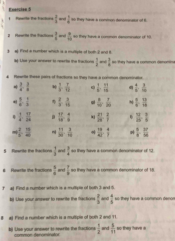 Rewrite the fractions  2/3  and  1/6  so they have a common denominator of 6.
2 Rewrite the fractions  3/5  and  9/10  so they have a common denominator of 10.
3 a) Find a number which is a multiple of both 2 and 8.
b) Use your answer to rewrite the fractions  1/2  and  3/8  so they have a common denomina
4 Rewrite these pairs of fractions so they have a common denominator.
a)  3/4 , 3/8  b)  1/3 , 7/12  c)  1/5 , 11/15  d)  4/5 , 3/10 
e)  5/6 , 1/3  f)  2/3 , 3/15  g)  8/10 , 7/20  h)  5/6 , 13/18 
i)  1/4 , 17/24  j)  17/18 , 4/9  k)  21/28 , 2/7  1)  12/25 , 3/5 
m)  2/5 , 15/40  n)  11/30 , 3/10  o)  19/42 , 4/7  p)  5/8 , 37/56 
5 Rewrite the fractions  1/3  and  3/4  so they have a common denominator of 12.
6 Rewrite the fractions  5/6  and  7/9  so they have a common denominator of 18.
7 a) Find a number which is a multiple of both 3 and 5.
b) Use your answer to rewrite the fractions  2/3  and  4/5  so they have a common denom
8 a) Find a number which is a multiple of both 2 and 11.
b) Use your answer to rewrite the fractions  1/2  and  5/11  so they have a
common denominator.