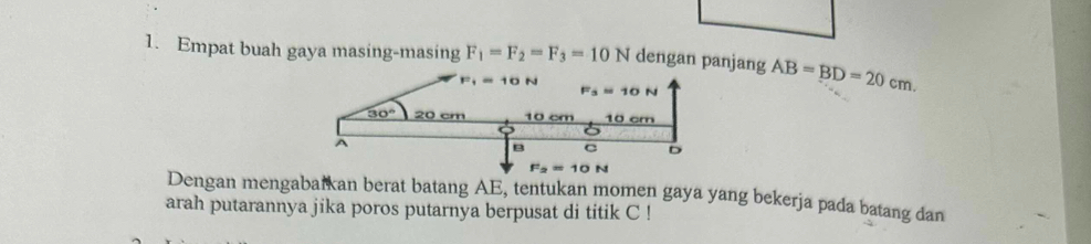 Empat buah gaya masing-masing F_1=F_2=F_3=10N dengan panjang AB=BD=20cm.
Dengan mengabarkan berat batang AE, tentukan momen gaya yang bekerja pada batang dan
arah putarannya jika poros putarnya berpusat di titik C !