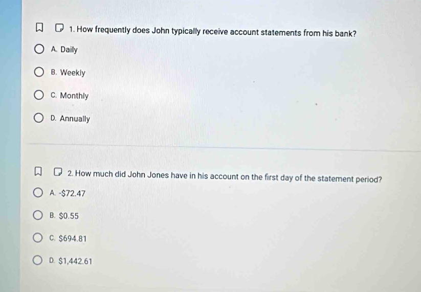 How frequently does John typically receive account statements from his bank?
A. Daily
B. Weekly
C. Monthly
D. Annually
2. How much did John Jones have in his account on the first day of the statement period?
A. -$72.47
B. $0.55
C. $694.81
D. $1,442.61