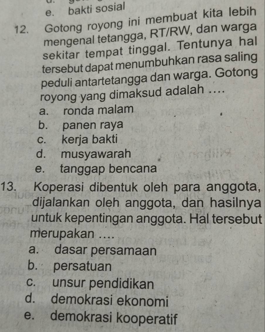 e. bakti sosial
12. Gotong royong ini membuat kita lebih
mengenal tetangga, RT/RW, dan warga
sekitar tempat tinggal. Tentunya hal
tersebut dapat menumbuhkan rasa saling
peduli antartetangga dan warga. Gotong
royong yang dimaksud adalah ....
a. ronda malam
b. panen raya
c. kerja bakti
d. musyawarah
e. tanggap bencana
13. Koperasi dibentuk oleh para anggota,
dijalankan oleh anggota, dan hasilnya
untuk kepentingan anggota. Hal tersebut
merupakan ....
a. dasar persamaan
b. persatuan
c. unsur pendidikan
d. demokrasi ekonomi
e. demokrasi kooperatif