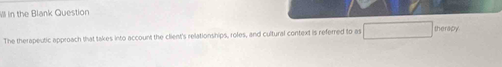 ill in the Blank Question 
The therapeutic approach that takes into account the client's relationships, roles, and cultural context is referred to as □ therepy