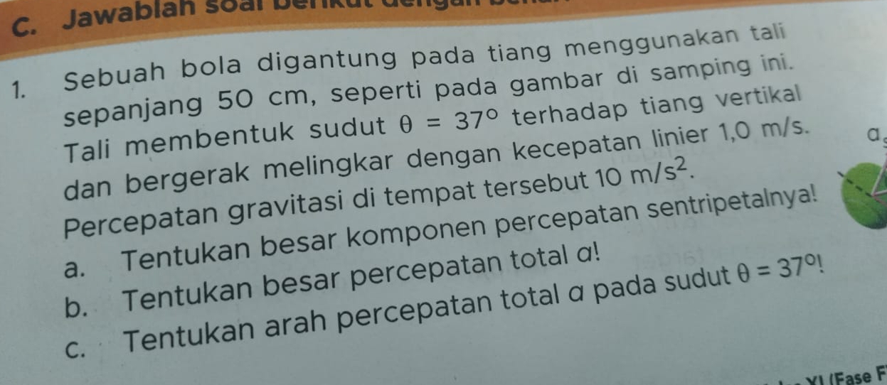 Jawablan soai D er k u 
1. Sebuah bola digantung pada tiang menggunakan tali 
sepanjang 50 cm, seperti pada gambar di samping ini. 
Tali membentuk sudut θ =37° terhadap tiang vertikal 
dan bergerak melingkar dengan kecepatan linier 1,0 m/s. 
a 
Percepatan gravitasi di tempat tersebut 10m/s^2. 
a. Tentukan besar komponen percepatan sentripetalnya! 
b. Tentukan besar percepatan total a! 
c. Tentukan arah percepatan total α pada sudut θ =37°!
YI (Fase F