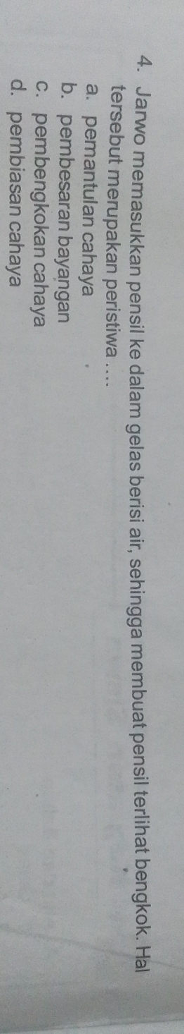 Jarwo memasukkan pensil ke dalam gelas berisi air, sehingga membuat pensil terlihat bengkok. Hal
tersebut merupakan peristiwa ....
a. pemantulan cahaya
b. pembesaran bayangan
c. pembengkokan cahaya
d. pembiasan cahaya