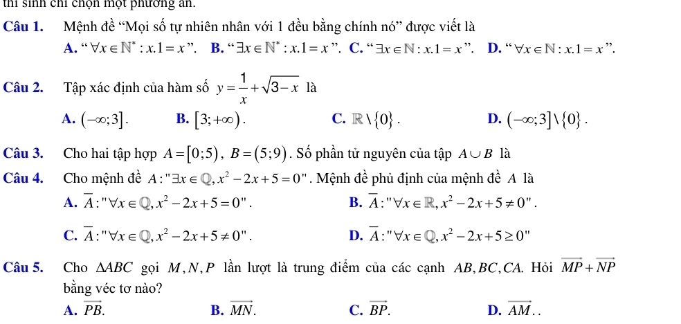 thi sinh chỉ chọn một phương an.
Câu 1. Mệnh đề “Mọi số tự nhiên nhân với 1 đều bằng chính nó” được viết là
A. “ forall x∈ N^*:x.1=x ” B. “ exists x∈ N^*:x.1=x ”. C. “ exists x∈ N:x.1=x ”. D. “ forall x∈ N:x.1=x ”.
Câu 2. Tập xác định của hàm số y= 1/x +sqrt(3-x) là
A. (-∈fty ;3]. B. [3;+∈fty ). C. R 1 0. D. (-∈fty ;3]vee  0. 
Câu 3. Cho hai tập hợp A=[0;5), B=(5;9). Số phần tử nguyên của tập A∪ B là
Câu 4. Cho mệnh đề A:''exists x∈ Q, x^2-2x+5=0'' Mệnh đề phủ định của mệnh đề A là
A. overline A:''forall x∈ Q, x^2-2x+5=0''. B. overline A:''forall x∈ R, x^2-2x+5!= 0''.
C. overline A:'forall x∈ Q, x^2-2x+5!= 0''. D. overline A:''forall x∈ Q, x^2-2x+5≥ 0''
Câu 5. Cho △ ABC gọi M,N,P lần lượt là trung điểm của các cạnh AB, BC,CA. Hỏi vector MP+vector NP
bằng véc tơ nào?
A. vector PB. B. vector MN. C. vector BP. D. vector AM..