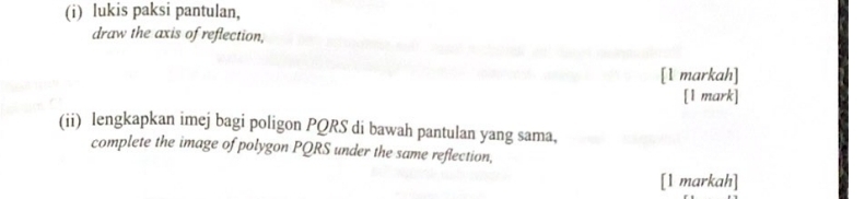 lukis paksi pantulan, 
draw the axis of reflection, 
[1 markah] 
[1 mark] 
(ii) lengkapkan imej bagi poligon PQRS di bawah pantulan yang sama, 
complete the image of polygon PQRS under the same reflection, 
[1 markah]