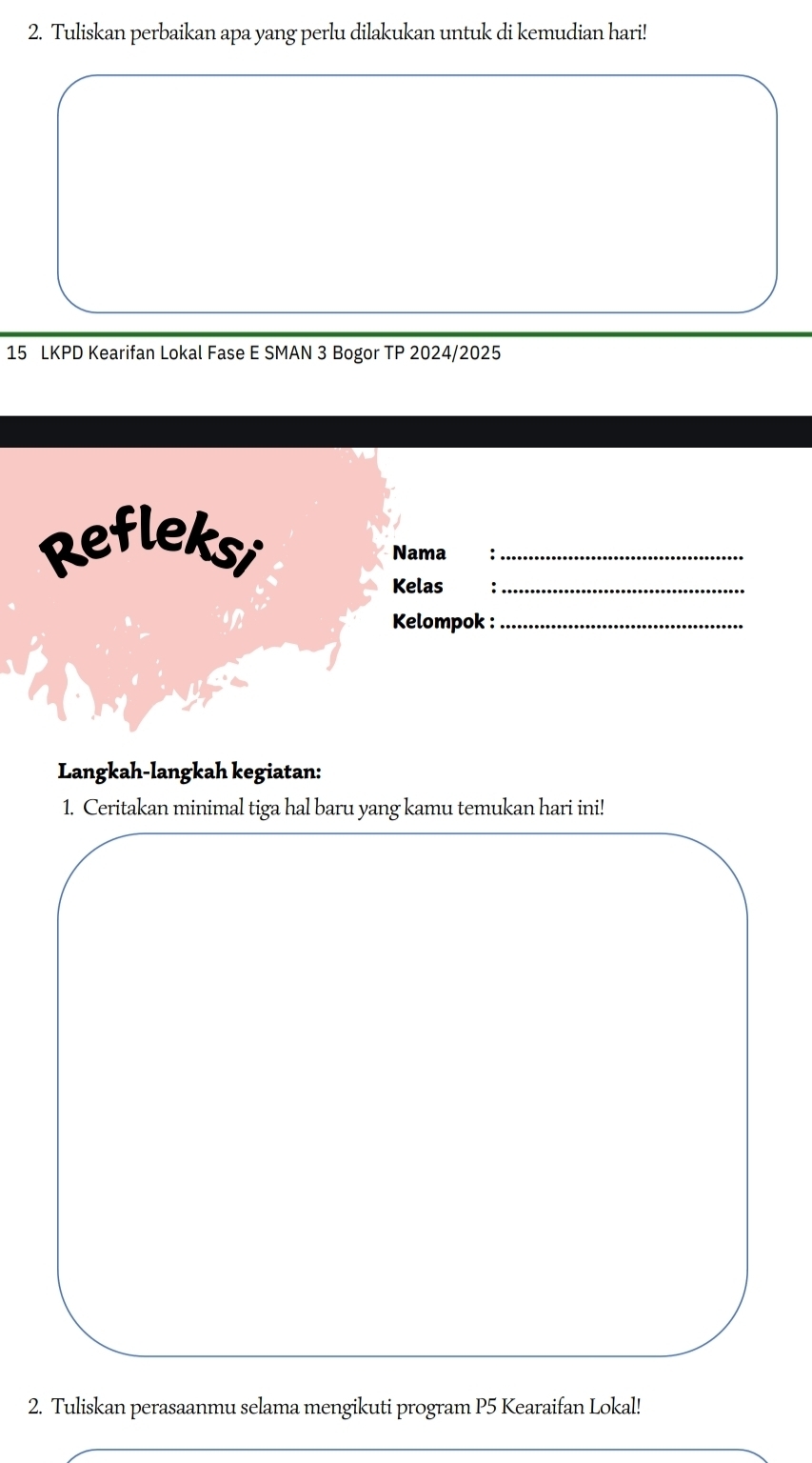 Tuliskan perbaikan apa yang perlu dilakukan untuk di kemudian hari!
15 LKPD Kearifan Lokal Fase E SMAN 3 Bogor TP 2024/2025 
Refleksi 
Nama €£：_ 
Kelas ：_ 
Kelompok :_ 
Langkah-langkah kegiatan: 
1. Ceritakan minimal tiga hal baru yang kamu temukan hari ini! 
2. Tuliskan perasaanmu selama mengikuti program P5 Kearaifan Lokal!