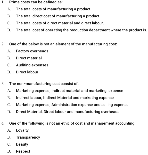 Prime costs can be defined as:
A. The total costs of manufacturing a product.
B. The total direct cost of manufacturing a product.
C. The total costs of direct material and direct labour.
D. The total cost of operating the production department where the product is.
2. One of the below is not an element of the manufacturing cost:
A. Factory overheads
B. Direct material
C. Auditing expenses
D. Direct labour
3. The non-manufacturing cost consist of:
A. Marketing expense, Indirect material and marketing expense
B. Indirect labour, Indirect Material and marketing expense
C. Marketing expense, Administration expense and selling expense
D. Direct Material, Direct labour and manufacturing overheads
4. One of the following is not an ethic of cost and management accounting:
A. Loyalty
B. Transparency
C. Beauty
D. Respect