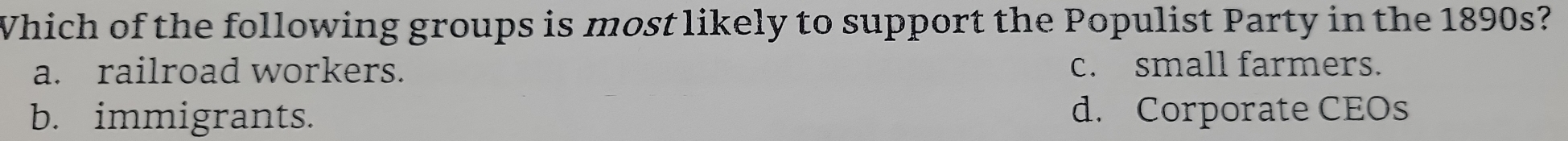 Which of the following groups is most likely to support the Populist Party in the 1890s?
a. railroad workers. c. small farmers.
b. immigrants. d. Corporate CEOs